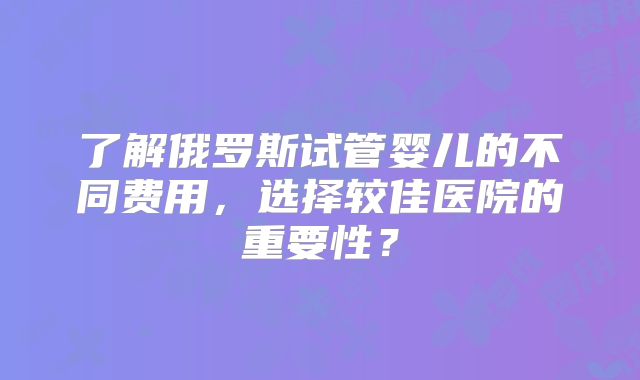 了解俄罗斯试管婴儿的不同费用，选择较佳医院的重要性？