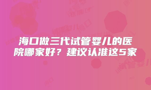 海口做三代试管婴儿的医院哪家好?建议认准这5家