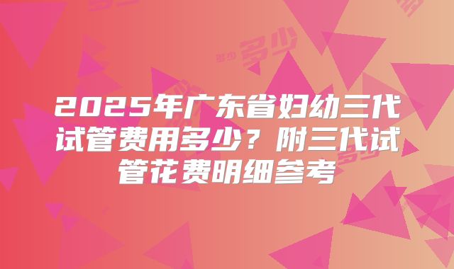 2025年广东省妇幼三代试管费用多少?附三代试管花费明细参考