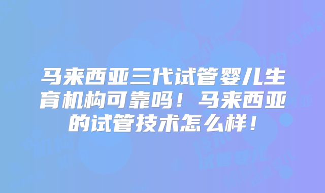 马来西亚三代试管婴儿生育机构可靠吗！马来西亚的试管技术怎么样！