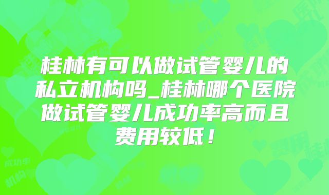 桂林有可以做试管婴儿的私立机构吗_桂林哪个医院做试管婴儿成功率高而且费用较低！