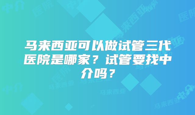 马来西亚可以做试管三代医院是哪家？试管要找中介吗？