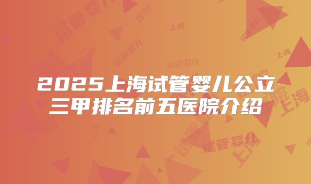 2025上海试管婴儿公立三甲排名前五医院介绍