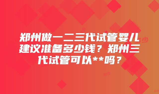 郑州做一二三代试管婴儿建议准备多少钱？郑州三代试管可以**吗？