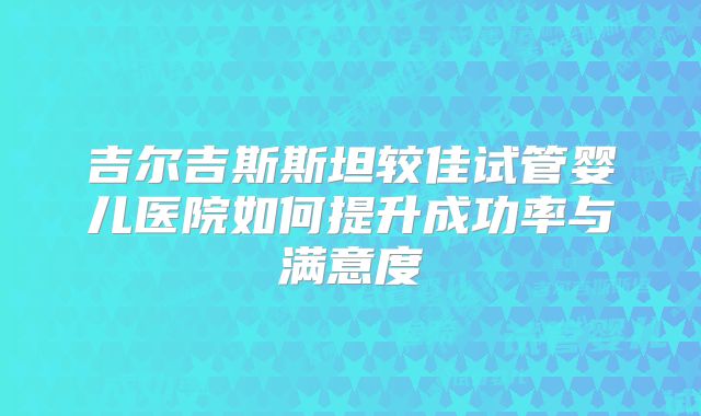 吉尔吉斯斯坦较佳试管婴儿医院如何提升成功率与满意度