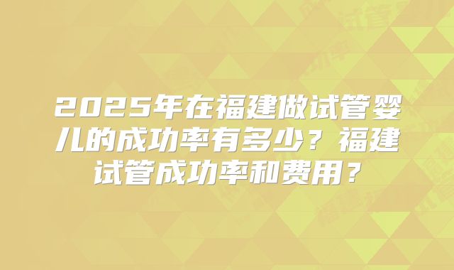 2025年在福建做试管婴儿的成功率有多少？福建试管成功率和费用？