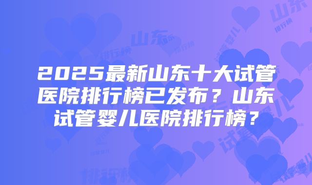 2025最新山东十大试管医院排行榜已发布?山东试管婴儿医院排行榜?