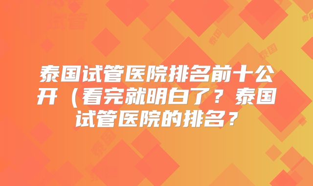 泰国试管医院排名前十公开(看完就明白了?泰国试管医院的排名?