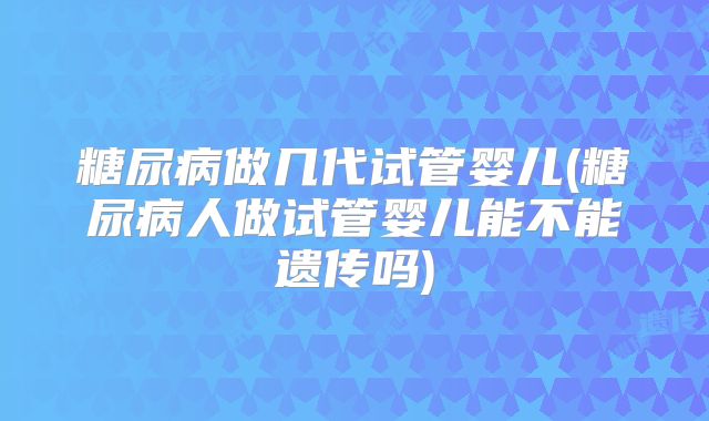 糖尿病做几代试管婴儿(糖尿病人做试管婴儿能不能遗传吗)