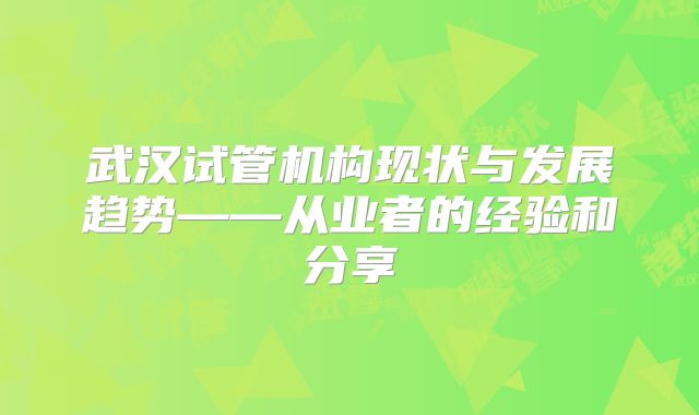武汉试管机构现状与发展趋势——从业者的经验和分享