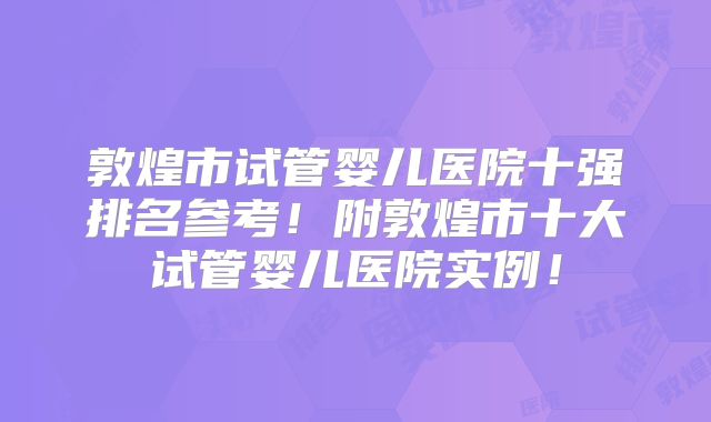 敦煌市试管婴儿医院十强排名参考!附敦煌市十大试管婴儿医院实例!