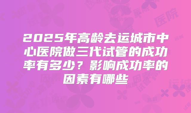 2025年高龄去运城市中心医院做三代试管的成功率有多少?影响成功率的因素有哪些