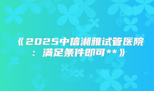 《2025中信湘雅试管医院：满足条件即可**》