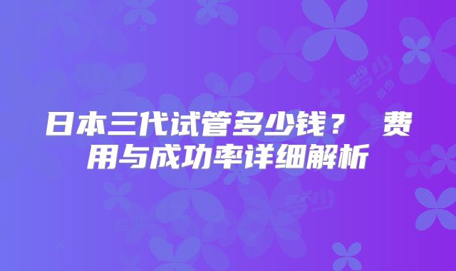 日本三代试管多少钱？ 费用与成功率详细解析