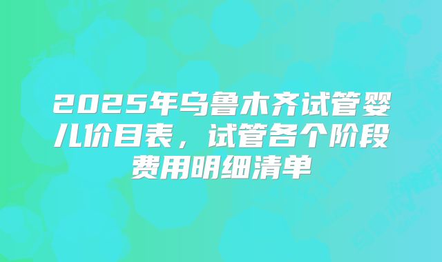 2025年乌鲁木齐试管婴儿价目表，试管各个阶段费用明细清单