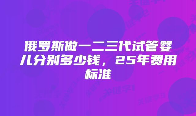 俄罗斯做一二三代试管婴儿分别多少钱,25年费用标准