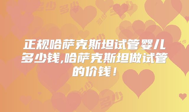 正规哈萨克斯坦试管婴儿多少钱,哈萨克斯坦做试管的价钱！