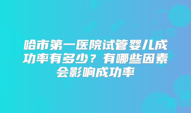 哈市第一医院试管婴儿成功率有多少？有哪些因素会影响成功率