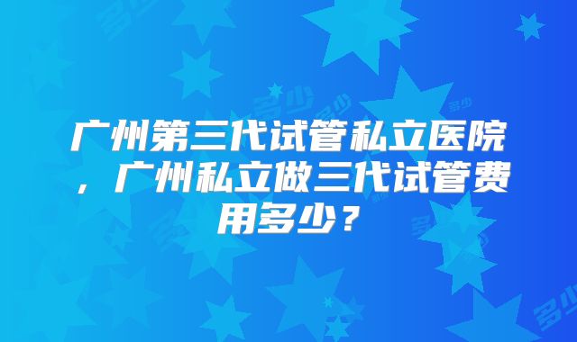 广州第三代试管私立医院，广州私立做三代试管费用多少？