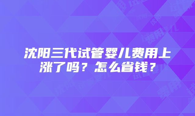 沈阳三代试管婴儿费用上涨了吗？怎么省钱？