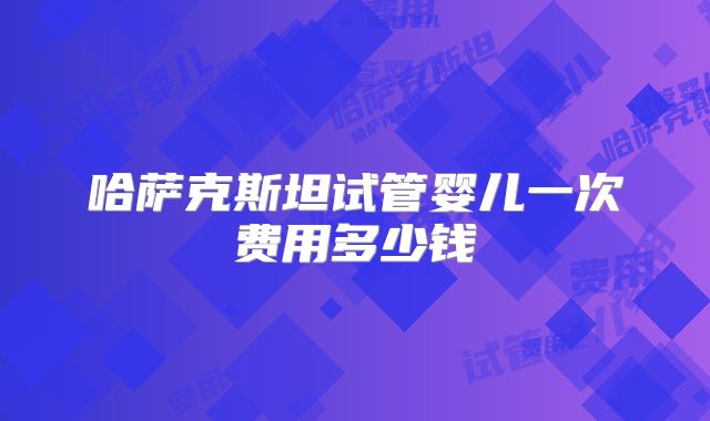 哈萨克斯坦试管婴儿一次费用多少钱