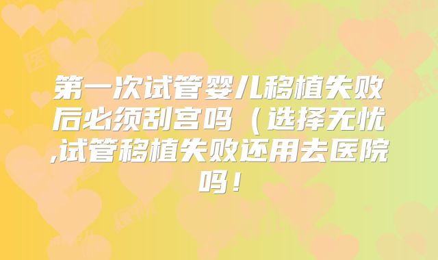 第一次试管婴儿移植失败后必须刮宫吗(选择无忧,试管移植失败还用去医院吗!