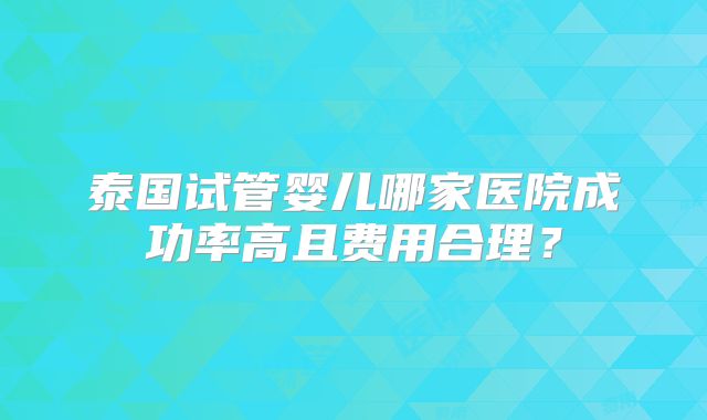 泰国试管婴儿哪家医院成功率高且费用合理？