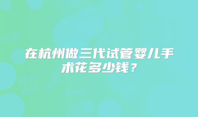 在杭州做三代试管婴儿手术花多少钱?