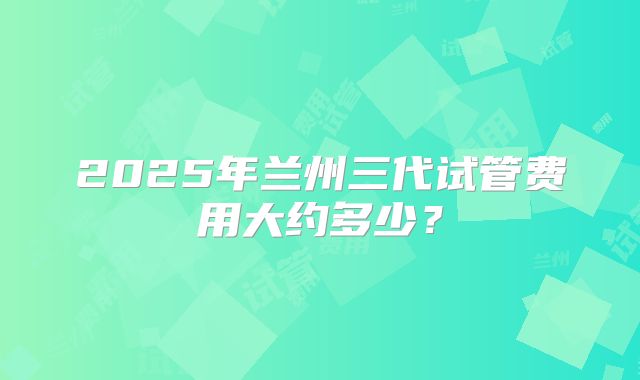 2025年兰州三代试管费用大约多少?