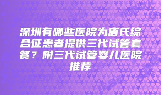 深圳有哪些医院为唐氏综合征患者提供三代试管套餐？附三代试管婴儿医院推荐