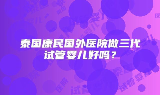泰国康民国外医院做三代试管婴儿好吗？