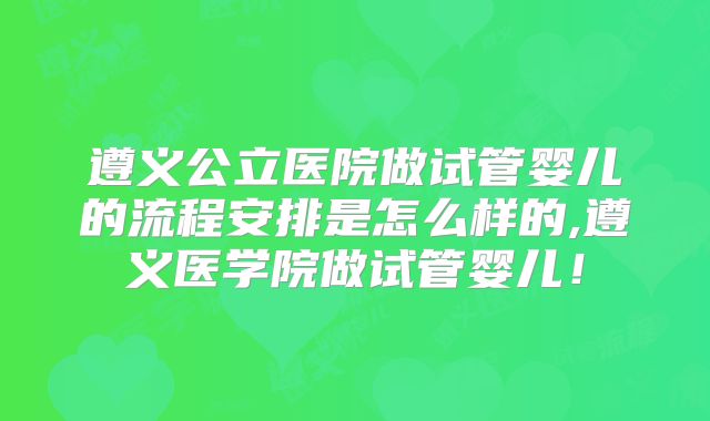 遵义公立医院做试管婴儿的流程安排是怎么样的,遵义医学院做试管婴儿!