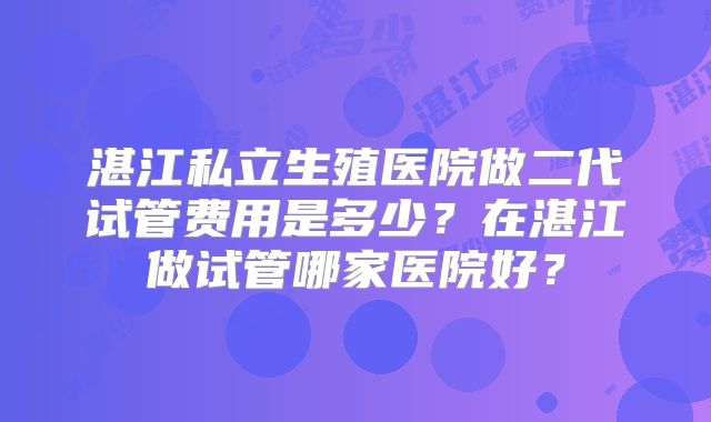 湛江私立生殖医院做二代试管费用是多少？在湛江做试管哪家医院好？