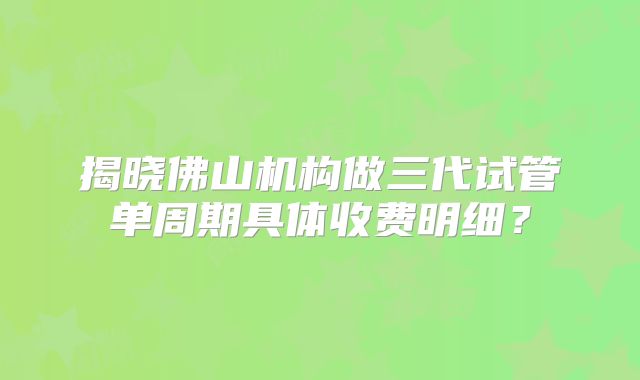 揭晓佛山机构做三代试管单周期具体收费明细？