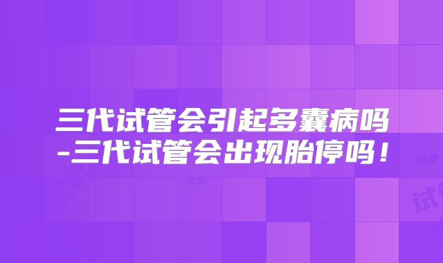 三代试管会引起多囊病吗-三代试管会出现胎停吗！