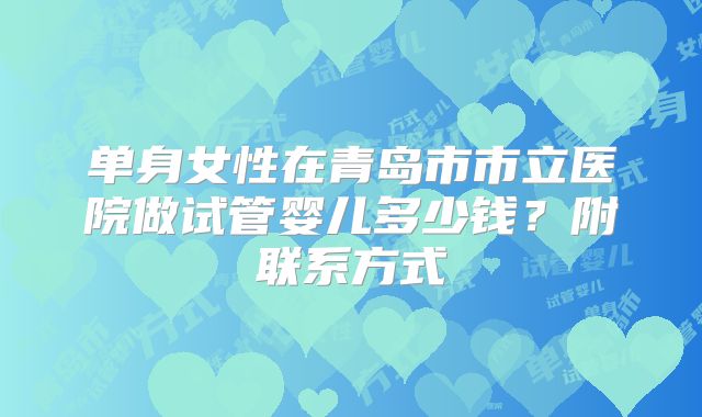 单身女性在青岛市市立医院做试管婴儿多少钱?附联系方式