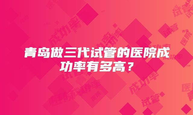 青岛做三代试管的医院成功率有多高？