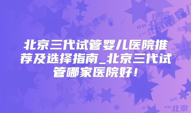 北京三代试管婴儿医院推荐及选择指南_北京三代试管哪家医院好!