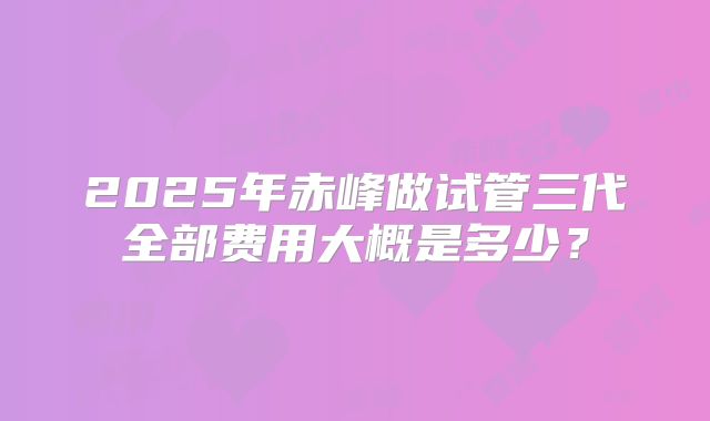 2025年赤峰做试管三代全部费用大概是多少？