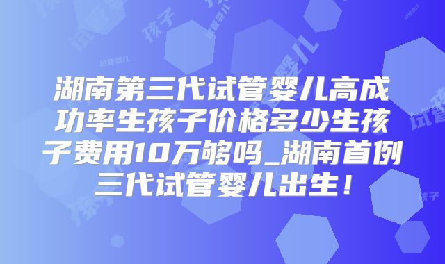 湖南第三代试管婴儿高成功率生孩子价格多少生孩子费用10万够吗_湖南首例三代试管婴儿出生！