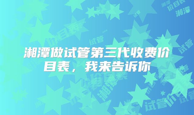 湘潭做试管第三代收费价目表,我来告诉你