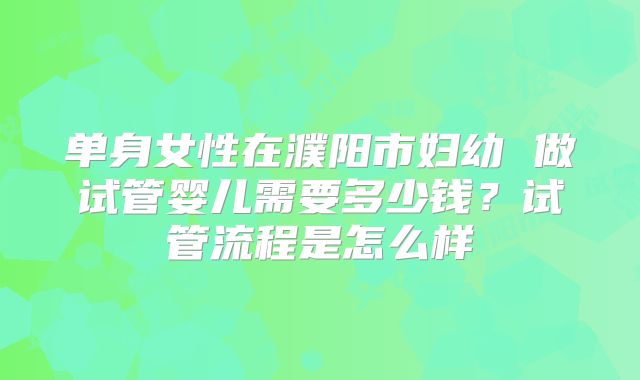 单身女性在濮阳市妇幼 做试管婴儿需要多少钱？试管流程是怎么样