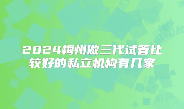 2024梅州做三代试管比较好的私立机构有几家