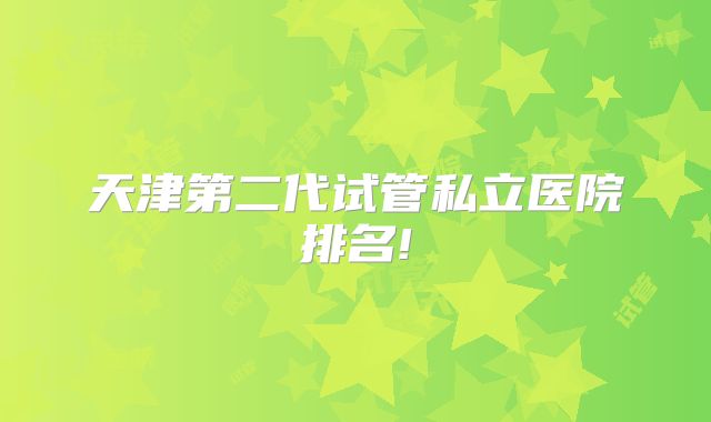 天津第二代试管私立医院排名!