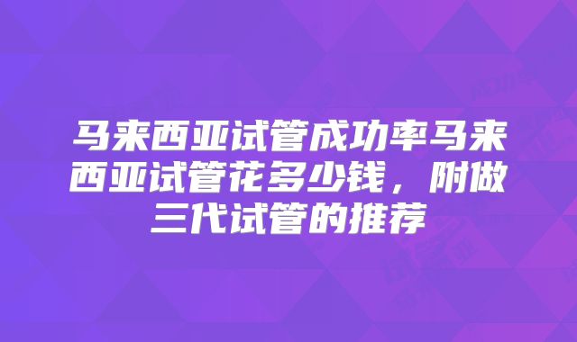 马来西亚试管成功率马来西亚试管花多少钱，附做三代试管的推荐