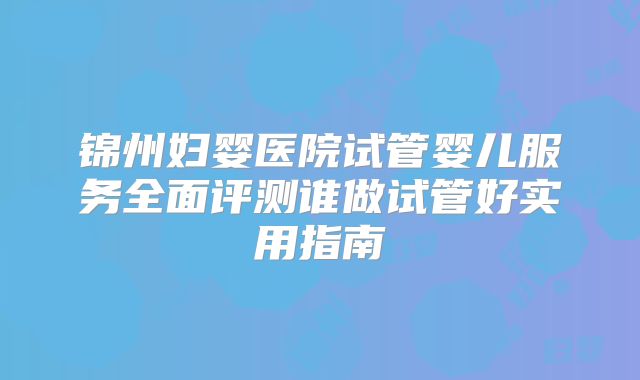锦州妇婴医院试管婴儿服务全面评测谁做试管好实用指南