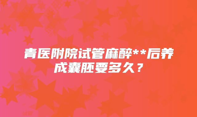 青医附院试管麻醉**后养成囊胚要多久？