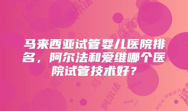 马来西亚试管婴儿医院排名,阿尔法和爱维哪个医院试管技术好?