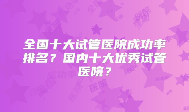 全国十大试管医院成功率排名？国内十大优秀试管医院？
