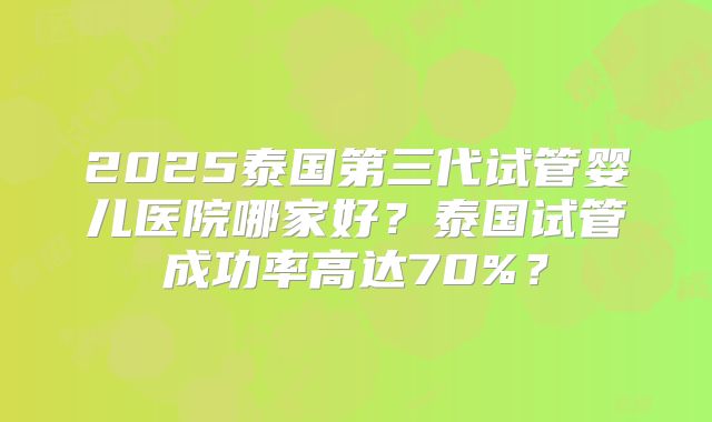 2025泰国第三代试管婴儿医院哪家好？泰国试管成功率高达70%？